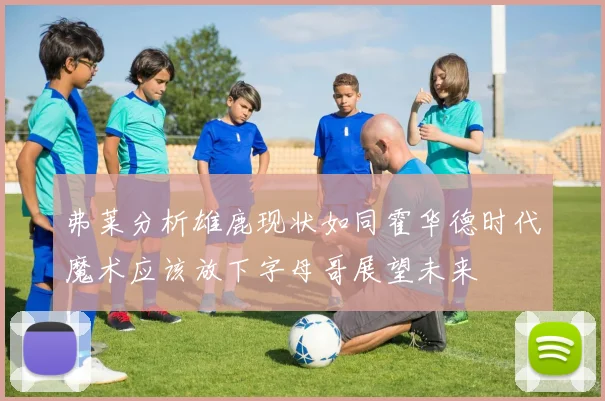 弗莱分析雄鹿现状如同霍华德时代魔术应该放下字母哥展望未来